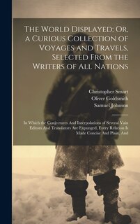 The World Displayed; Or, a Curious Collection of Voyages and Travels, Selected From the Writers of All Nations: In Which the Conjectures And Interpolations of Several Vain Editors And Translators Are Expunged, Every Relation Is Made Concise And Plain, And