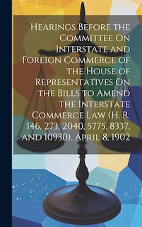 Couverture_Hearings Before the Committee On Interstate and Foreign Commerce of the House of Representatives On the Bills to Amend the Interstate Commerce Law (H. R. 146, 273, 2040, 5775, 8337, and 10930). April 8, 1902