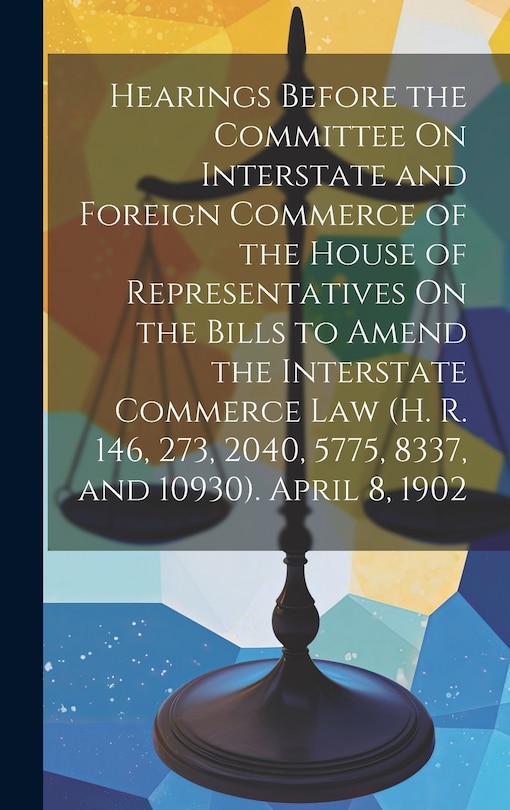 Couverture_Hearings Before the Committee On Interstate and Foreign Commerce of the House of Representatives On the Bills to Amend the Interstate Commerce Law (H. R. 146, 273, 2040, 5775, 8337, and 10930). April 8, 1902