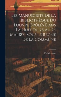 Couverture_Les Manuscrits De La Bibliothèque Du Louvre Brûlés Dans La Nuit Du 23 Au 24 Mai 1871 Sous Le Règne De La Commune