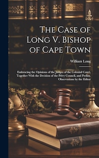 The Case of Long V. Bishop of Cape Town: Embracing the Opinions of the Judges of the Colonial Court, Together With the Decision of the Privy Council, and Prelim. Observations by the Editor