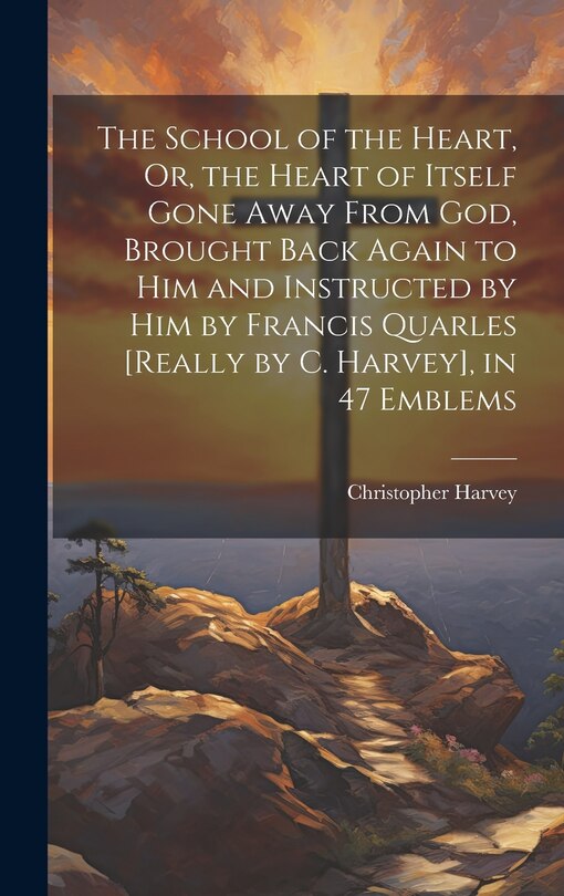 Front cover_The School of the Heart, Or, the Heart of Itself Gone Away From God, Brought Back Again to Him and Instructed by Him by Francis Quarles [Really by C. Harvey], in 47 Emblems