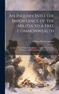 An Inquiry Into the Importance of the Militia to a Free Commonwealth: In a Letter From William H. Sumner ... to John Adams, Late President of the United States; With His Answer