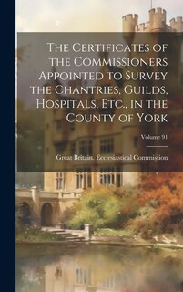 Front cover_The Certificates of the Commissioners Appointed to Survey the Chantries, Guilds, Hospitals, Etc., in the County of York; Volume 91
