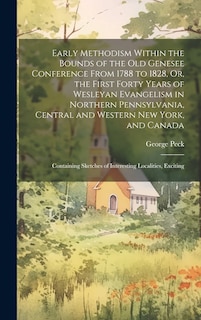 Early Methodism Within the Bounds of the Old Genesee Conference From 1788 to 1828, Or, the First Forty Years of Wesleyan Evangelism in Northern Pennsylvania, Central and Western New York, and Canada: Containing Sketches of Interesting Localities, Exciting