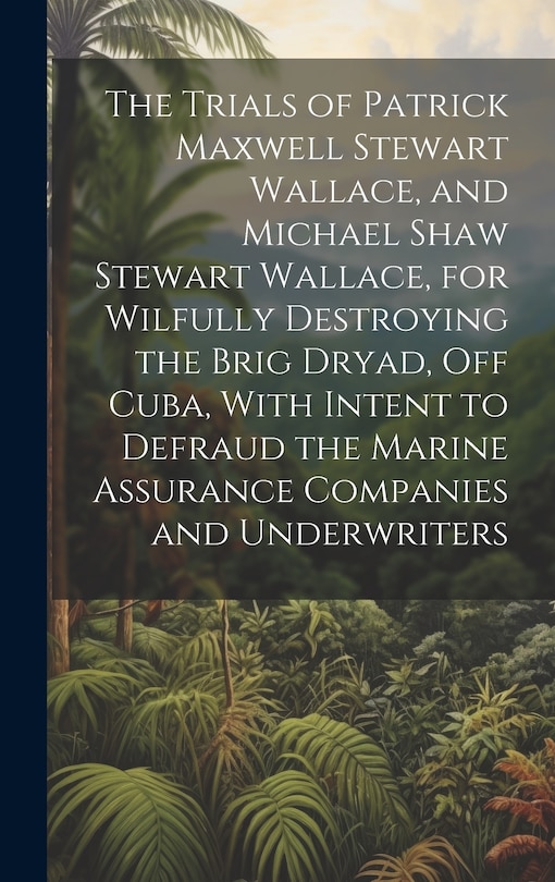 Couverture_The Trials of Patrick Maxwell Stewart Wallace, and Michael Shaw Stewart Wallace, for Wilfully Destroying the Brig Dryad, Off Cuba, With Intent to Defraud the Marine Assurance Companies and Underwriters