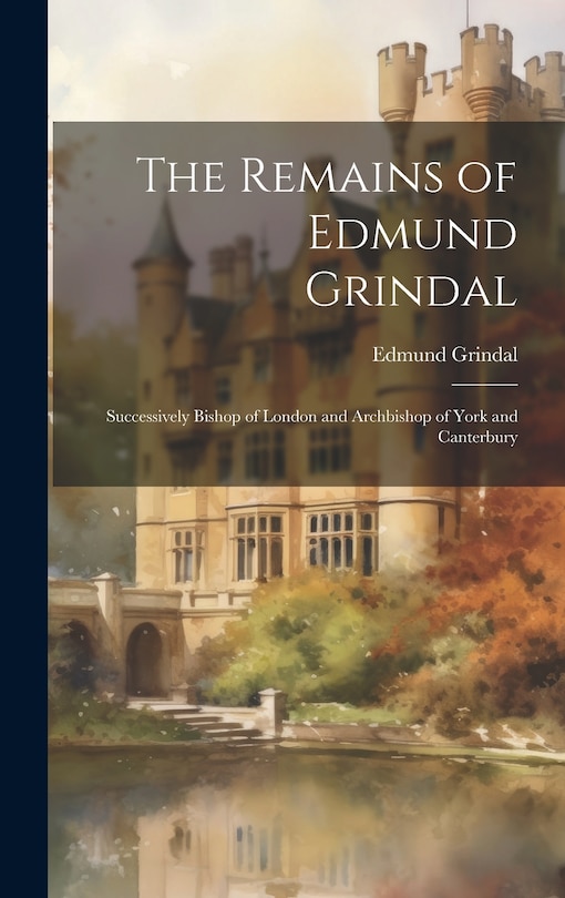 The Remains of Edmund Grindal: Successively Bishop of London and Archbishop of York and Canterbury