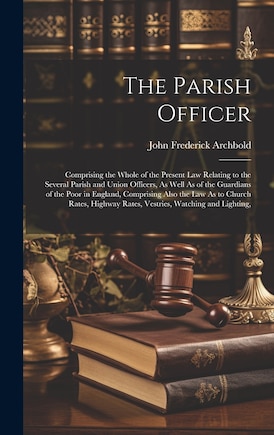 The Parish Officer: Comprising the Whole of the Present Law Relating to the Several Parish and Union Officers, As Well As of the Guardians of the Poor in England, Comprising Also the Law As to Church Rates, Highway Rates, Vestries, Watching and Lighting,