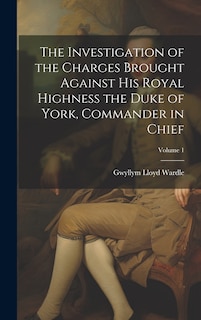 Front cover_The Investigation of the Charges Brought Against His Royal Highness the Duke of York, Commander in Chief; Volume 1