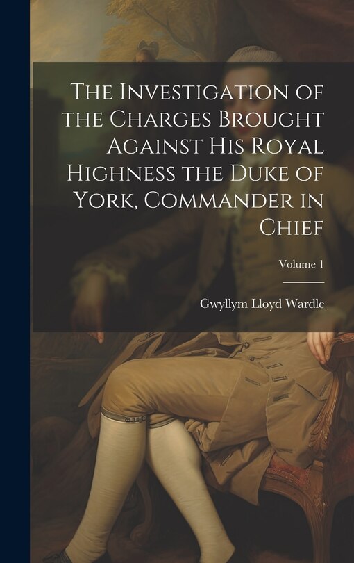 Front cover_The Investigation of the Charges Brought Against His Royal Highness the Duke of York, Commander in Chief; Volume 1
