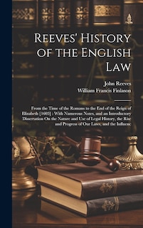 Reeves' History of the English Law: From the Time of the Romans to the End of the Reign of Elizabeth [1603]: With Numerous Notes, and an Introductory Dissertation On the Nature and Use of Legal History, the Rise and Progress of Our Laws, and the Influenc