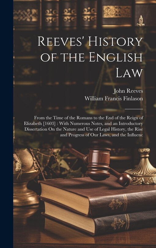 Reeves' History of the English Law: From the Time of the Romans to the End of the Reign of Elizabeth [1603]: With Numerous Notes, and an Introductory Dissertation On the Nature and Use of Legal History, the Rise and Progress of Our Laws, and the Influenc