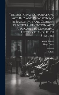 Front cover_The Municipal Corporations Act, 1882, and Provisions of the Ballot Act and Corrupt Practices Prevention Acts Applicable to Municipal Elections, and Other Statutes