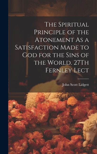 The Spiritual Principle of the Atonement As a Satisfaction Made to God for the Sins of the World. 27Th Fernley Lect