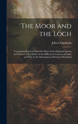 The Moor and the Loch: Containing Practical Hints On Most of the Highland Sports, and Notices of the Habits of the Different Creatures of Game and Prey in the Mountainous Districts of Scotland