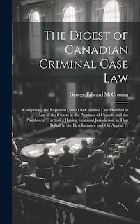 The Digest of Canadian Criminal Case Law: Comprising the Reported Cases On Criminal Law Decided in Any of the Courts in the Province of Canada and the Northwest Territories Having Criminal Jurisdiction in That Behalf in the First Instance and On Appeal Fr