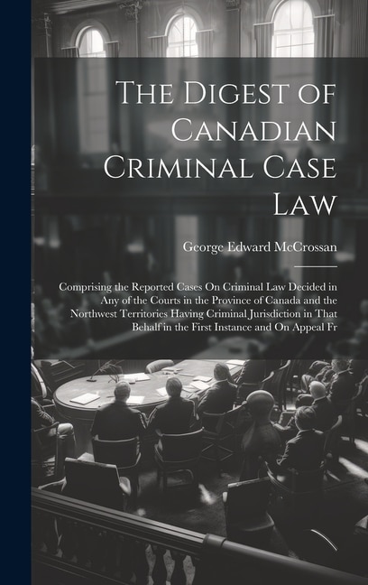 The Digest of Canadian Criminal Case Law: Comprising the Reported Cases On Criminal Law Decided in Any of the Courts in the Province of Canada and the Northwest Territories Having Criminal Jurisdiction in That Behalf in the First Instance and On Appeal Fr