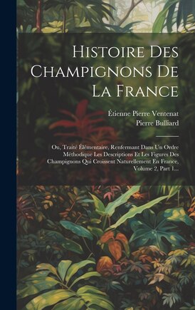 Histoire Des Champignons De La France: Ou, Traité Élémentaire, Renfermant Dans Un Ordre Méthodique Les Descriptions Et Les Figures Des Champignons Qui Croissent Naturellement En France, Volume 2, Part 1...