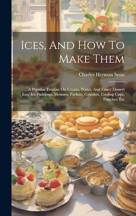 Ices, And How To Make Them: A Popular Treatise On Cream, Water, And Fancy Dessert Ices, Ice Puddings, Mousses, Parfaits, Granites, Cooling Cups, Punches, Etc