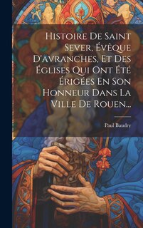 Couverture_Histoire De Saint Sever, Évêque D'avranches, Et Des Églises Qui Ont Été Érigées En Son Honneur Dans La Ville De Rouen...