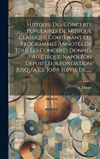 Histoire Des Concerts Populaires De Musique Classique Contenant Les Programmes Annotés De Tous Les Concerts Donnés Au Cirque Napoléon Depuis Leur Fondation Jusqu'a Ce Jour Suivie De......