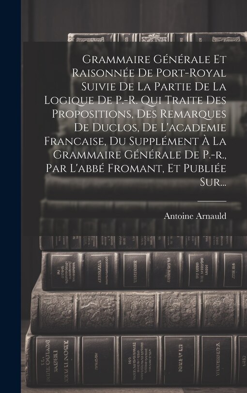 Front cover_Grammaire Générale Et Raisonnée De Port-royal Suivie De La Partie De La Logique De P.-r. Qui Traite Des Propositions, Des Remarques De Duclos, De L'academie Francaise, Du Supplément À La Grammaire Générale De P.-r., Par L'abbé Fromant, Et Publiée Sur...