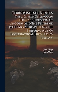 Couverture_Correspondence Between The ... Bishop Of Lincoln, The ... Archdeacon Of Lincoln, And The Reverend John Wray ... Respecting The Performance Of Ecclesiastical Duty [ed. By J. Wray]