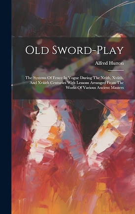 Old Sword-play: The Systems Of Fence In Vogue During The Xvith, Xviith, And Xviiith Centuries With Lessons Arranged From The Works Of Various Ancient Masters