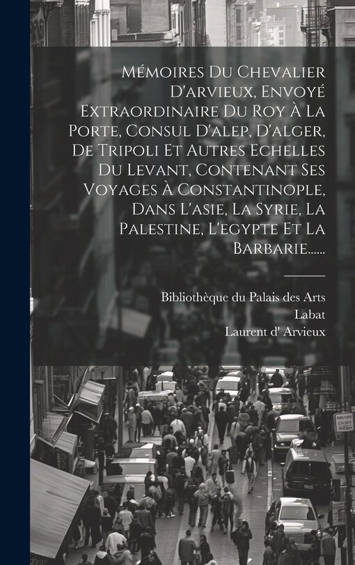 Front cover_Mémoires Du Chevalier D'arvieux, Envoyé Extraordinaire Du Roy À La Porte, Consul D'alep, D'alger, De Tripoli Et Autres Echelles Du Levant, Contenant Ses Voyages À Constantinople, Dans L'asie, La Syrie, La Palestine, L'egypte Et La Barbarie......