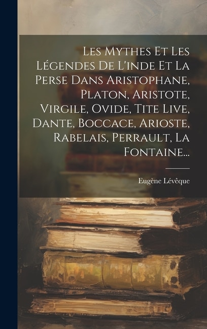 Front cover_Les Mythes Et Les Légendes De L'inde Et La Perse Dans Aristophane, Platon, Aristote, Virgile, Ovide, Tite Live, Dante, Boccace, Arioste, Rabelais, Perrault, La Fontaine...