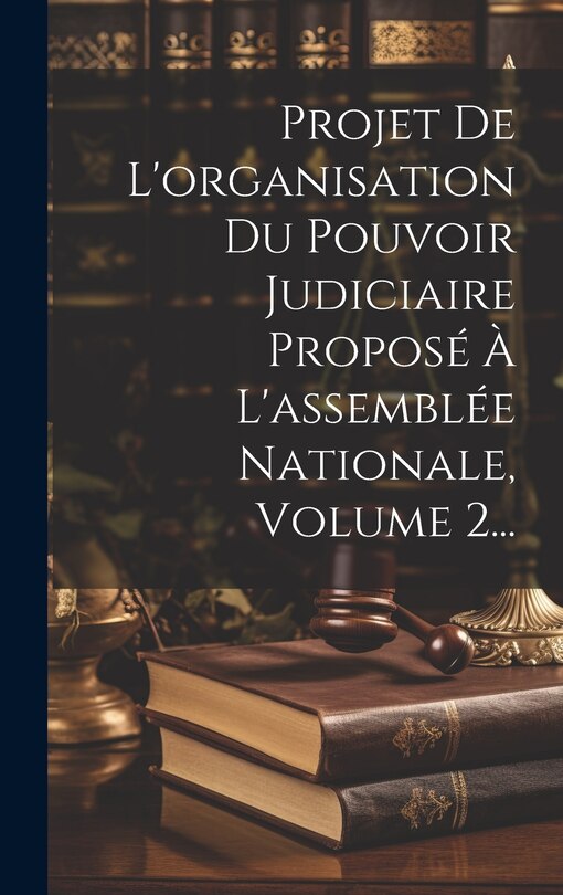 Front cover_Projet De L'organisation Du Pouvoir Judiciaire Proposé À L'assemblée Nationale, Volume 2...
