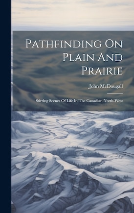 Pathfinding On Plain And Prairie: Stirring Scenes Of Life In The Canadian North-west