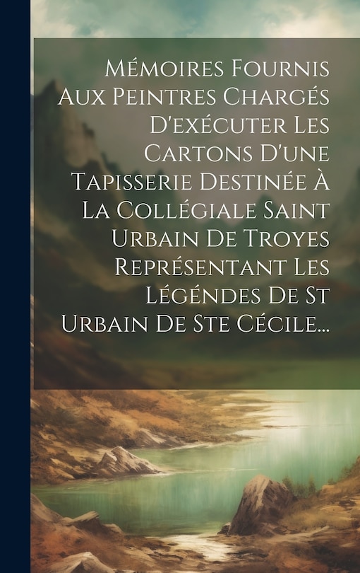 Couverture_Mémoires Fournis Aux Peintres Chargés D'exécuter Les Cartons D'une Tapisserie Destinée À La Collégiale Saint Urbain De Troyes Représentant Les Légéndes De St Urbain De Ste Cécile...