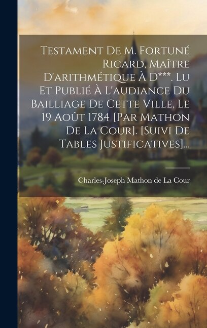 Testament De M. Fortuné Ricard, Maître D'arithmétique À D***. Lu Et Publié À L'audiance Du Bailliage De Cette Ville, Le 19 Août 1784 [par Mathon De La Cour]. [suivi De Tables Justificatives]...