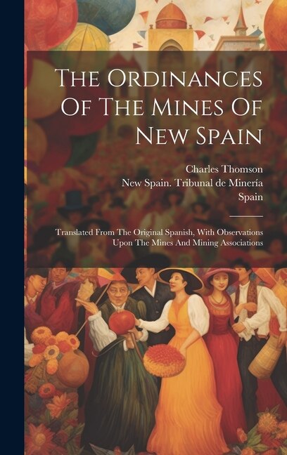 The Ordinances Of The Mines Of New Spain: Translated From The Original Spanish, With Observations Upon The Mines And Mining Associations