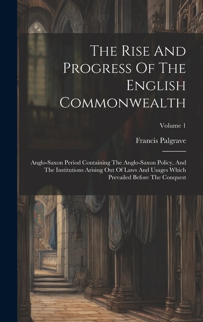 The Rise And Progress Of The English Commonwealth: Anglo-saxon Period Containing The Anglo-saxon Policy, And The Institutions Arising Out Of Laws And Usages Which Prevailed Before The Conquest; Volume 1