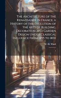 Front cover_The Architecture of the Renaissance in France, a History of the Evolution of the Arts of Building, Decoration and Garden Design Under Classical Influence From 1495 to 1830