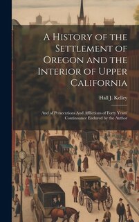 A History of the Settlement of Oregon and the Interior of Upper California: And of Persecutions And Afflictions of Forty Years' Continuance Endured by the Author