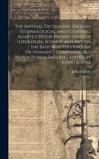 Front cover_The Imperial Dictionary, English, Technological, and Scientific; Adapted to the Present State of Literature, Science, and art; on the Basis Webster's English Dictionary ... Comprising all Words Purely English ... Edited by John Ogilvie