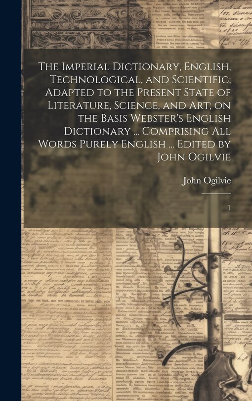 The Imperial Dictionary, English, Technological, and Scientific; Adapted to the Present State of Literature, Science, and art; on the Basis Webster's English Dictionary ... Comprising all Words Purely English ... Edited by John Ogilvie: 1