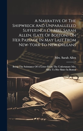 A Narrative Of The Shipwreck And Unparalleled Sufferings Of Mrs. Sarah Allen, (late Of Boston) On Her Passage In May Last From New-york To New Orleans: Being The Substance Of A Letter From The Unfortunate Mrs. Allen To Her Sister In Boston