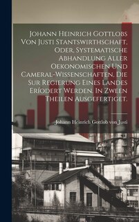 Front cover_Johann Heinrich Gottlobs Von Justi Stantswirthschaft, Oder, Systematische Abhandlung Aller Oekonomischen Und Cameral-wissenschaften, Die Sur Regierung Eines Landes Eríodert Werden. In Zween Theilen Ausgefertiget.