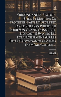 Couverture_Ordonnances, Statuts, Stile, Et Manière De Proceder, Faits Et Decretez Par Le Roi Don Philippe Ii Pour Son Grand Conseil. Le 8 D'août 1559. Avec Les Éclaircissemens Sur Les Dites Ordonnances Émanés Du Même Conseil ...