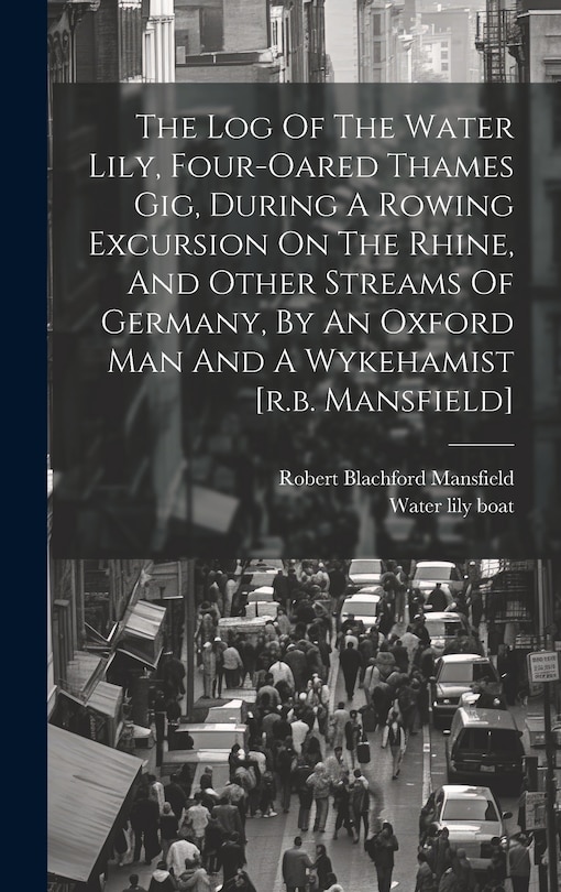 Front cover_The Log Of The Water Lily, Four-oared Thames Gig, During A Rowing Excursion On The Rhine, And Other Streams Of Germany, By An Oxford Man And A Wykehamist [r.b. Mansfield]