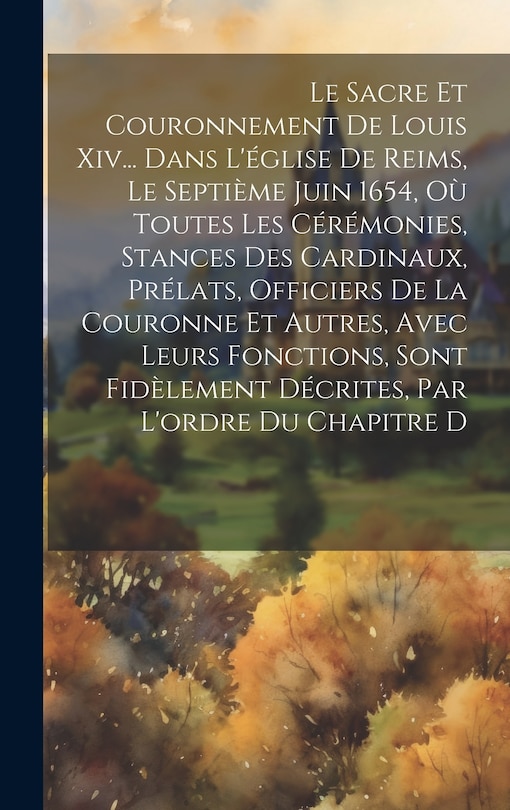 Front cover_Le Sacre Et Couronnement De Louis Xiv... Dans L'église De Reims, Le Septième Juin 1654, Où Toutes Les Cérémonies, Stances Des Cardinaux, Prélats, Officiers De La Couronne Et Autres, Avec Leurs Fonctions, Sont Fidèlement Décrites, Par L'ordre Du Chapitre D