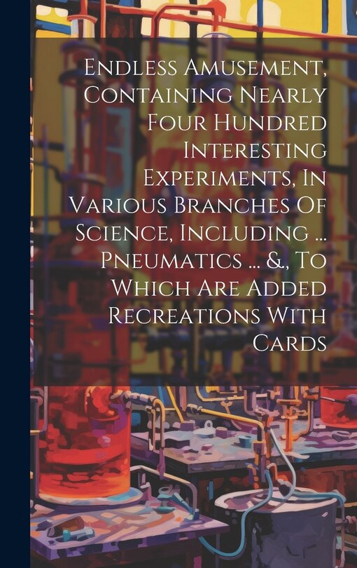 Front cover_Endless Amusement, Containing Nearly Four Hundred Interesting Experiments, In Various Branches Of Science, Including ... Pneumatics ... &., To Which Are Added Recreations With Cards