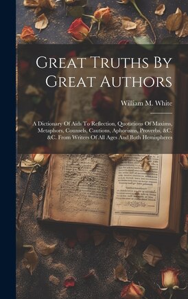 Great Truths By Great Authors: A Dictionary Of Aids To Reflection, Quotations Of Maxims, Metaphors, Counsels, Cautions, Aphorisms, Proverbs, &c. &c. From Writers Of All Ages And Both Hemispheres