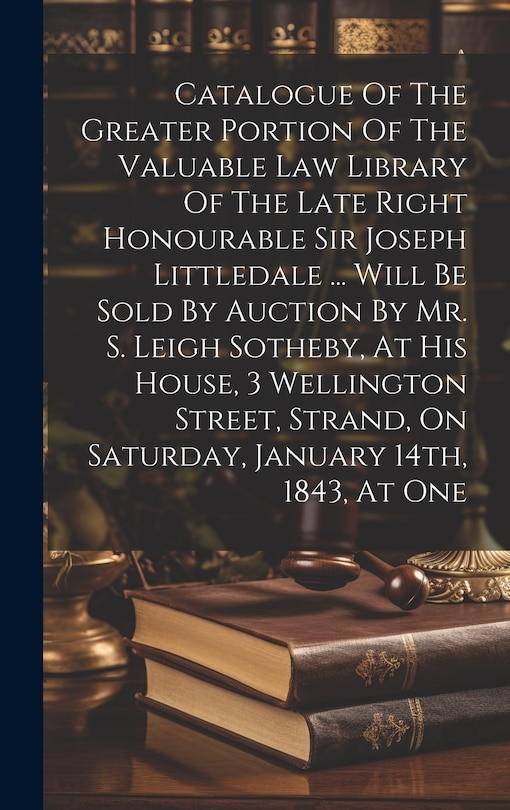 Front cover_Catalogue Of The Greater Portion Of The Valuable Law Library Of The Late Right Honourable Sir Joseph Littledale ... Will Be Sold By Auction By Mr. S. Leigh Sotheby, At His House, 3 Wellington Street, Strand, On Saturday, January 14th, 1843, At One