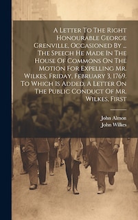 Front cover_A Letter To The Right Honourable George Grenville, Occasioned By ... The Speech He Made In The House Of Commons On The Motion For Expelling Mr. Wilkes, Friday, February 3, 1769. To Which Is Added, A Letter On The Public Conduct Of Mr. Wilkes, First