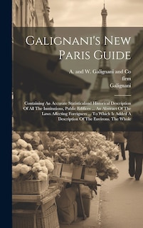 Galignani's New Paris Guide: Containing An Accurate Statisticaland Historical Description Of All The Institutions, Public Edifices ... An Abstract Of The Laws Affecting Foreigners ... To Which Is Added A Description Of The Environs. The Whole